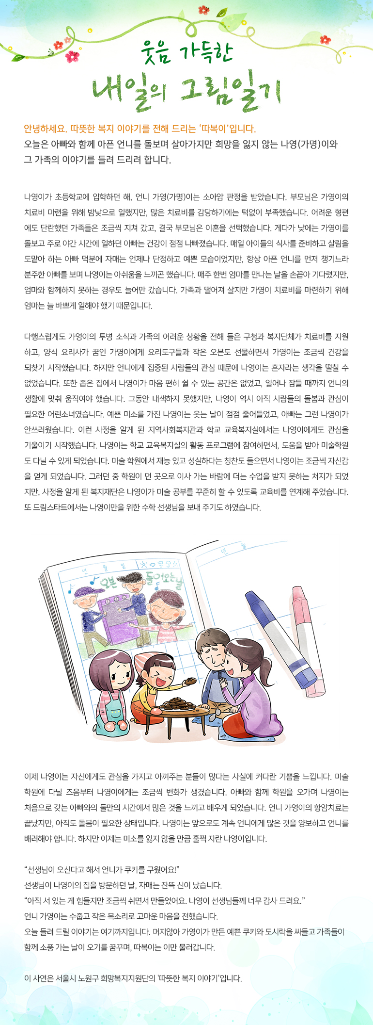 웃음 가득한 내일의 그림일기 안녕하세요, 따뜻한 복지 이야기를 전해드리는, ‘따복이’ 입니다. 오늘은 아빠와 함께 아픈 언니를 돌보며 살아가지만 희망을 잃지 않는 나영(가명)이와 그 가족의 이야기를 들려 드리려 합니다. 나영이가 초등학교에 입학하던 해, 언니 가영(가명)이는 소아암 판정을 받았습니다. 부모님은 가영이의 치료비 마련을 위해 밤낮으로 일했지만, 많은 치료비를 감당하기에는 턱없이 부족했습니다. 어려운 형편에도 단란했던 가족들은 조금씩 지쳐 갔고, 결국 부모님은 이혼을 선택했습니다. 게다가 낮에는 가영이를 돌보고 주로 야간 시간에 일하던 아빠는 건강이 점점 나빠졌습니다. 매일 아이들의 식사를 준비하고 살림을 도맡아 하는 아빠 덕분에 자매는 언제나 단정하고 예쁜 모습이었지만, 항상 아픈 언니를 먼저 챙기느라 분주한 아빠를 보며 나영이는 아쉬움을 느끼곤 했습니다. 매주 한번 엄마를 만나는 날을 손꼽아 기다렸지만, 엄마와 함께하지 못하는 경우도 늘어만 갔습니다. 가족과 떨어져 살지만 가영이 치료비를 마련하기 위해 엄마는 늘 바쁘게 일해야 했기 때문입니다. 다행스럽게도 가영이의 투병 소식과 가족의 어려운 상황을 전해 들은 구청과 복지단체가 치료비를 지원하고, 양식 요리사가 꿈인 가영이에게 요리도구들과 작은 오븐도 선물하면서 가영이는 조금씩 건강을 되찾기 시작했습니다. 하지만 언니에게 집중된 사람들의 관심 때문에 나영이는 혼자라는 생각을 떨칠 수 없었습니다. 또한 좁은 집에서 나영이가 마음 편히 쉴 수 있는 공간은 없었고, 일어나 잠들 때까지 언니의 생활에 맞춰 움직여야 했습니다. 그동안 내색하지 못했지만, 나영이 역시 아직 사람들의 돌봄과 관심이 필요한 어린 소녀였습니다. 예쁜 미소를 가진 나영이는 웃는 날이 점점 줄어들었고, 아빠는 그런 나영이가 안쓰러웠습니다. 이런 사정을 알게 된 지역사회복지관과 학교 교육복지실에서는 나영이에게도 관심을 기울이기 시작했습니다. 나영이는 학교 교육복지실의 활동 프로그램에 참여하면서, 도움을 받아 미술 학원도 다닐 수 있게 되었습니다. 미술 학원에서 재능 있고 성실하다는 칭찬도 들으면서 나영이는 조금씩 자신감을 얻게 되었습니다. 그러던 중 학원이 먼 곳으로 이사 가는 바람에 더는 수업을 받지 못하는 처지가 되었지만, 사정을 알게 된 복지재단은 나영이가 미술 공부를 꾸준히 할 수 있도록 교육비를 연계해 주었습니다. 또 드림스타트에서는 나영이만을 위한 수학 선생님을 보내 주기도 하였습니다. 이제 나영이는 자신에게도 관심을 가지고 아껴주는 분들이 많다는 사실에 커다란 기쁨을 느낍니다. 미술 학원에 다닐 즈음부터 나영이에게는 조금씩 변화가 생겼습니다. 아빠와 함께 학원을 오가며 나영이는 처음으로 갖는 아빠와의 둘만의 시간에서 많은 것을 느끼고 배우게 되었습니다. 언니 가영이의 항암치료는 끝났지만, 아직도 돌봄이 필요한 상태입니다. 나영이는 앞으로도 계속 언니에게 많은 것을 양보하고 언니를 배려해야 합니다. 하지만 이제는 미소를 잃지 않을 만큼 훌쩍 자란 나영이입니다. “선생님이 오신다고 해서 언니가 쿠키를 구웠어요!” 선생님이 나영이의 집을 방문하던 날, 자매는 잔뜩 신이 났습니다. “아직 서 있는 게 힘들지만 조금씩 쉬면서 만들었어요. 나영이 선생님들께 너무 감사 드려요.” 언니 가영이는 수줍고 작은 목소리로 고마운 마음을 전했습니다. 오늘 들려 드릴 이야기는 여기까지입니다. 머지않아 가영이가 만든 예쁜 쿠키와 도시락을 싸들고 가족들이 함께 소풍 가는 날이 오기를 꿈꾸며, 따복이는 이만 물러갑니다. 이 사연은 서울시 노원구 희망복지지원단의 '따뜻한 복지 이야기'입니다.