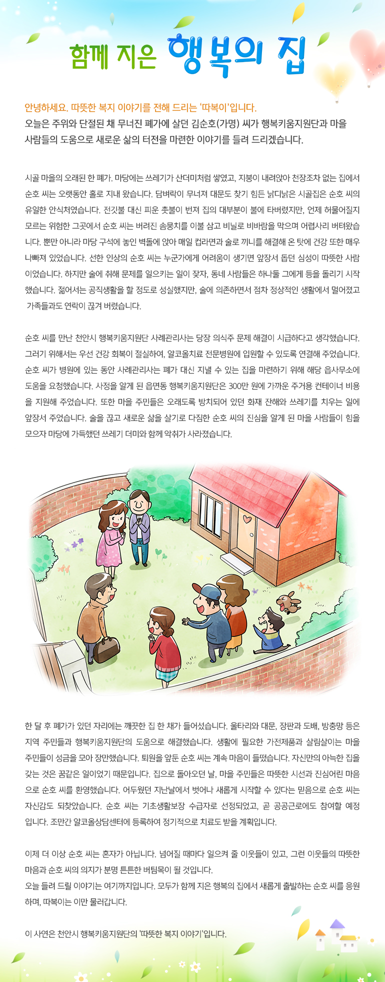 함께 지은 행복의 집 안녕하세요, 따뜻한 복지 이야기를 전해드리는, ‘따복이’ 입니다. 오늘은 주위와 단절된 채 무너진 폐가에 살던 김순호(가명) 씨가 행복키움지원단과 마을 사람들의 도움으로 새로운 삶의 터전을 마련한 이야기를 들려 드리겠습니다. 시골 마을의 오래된 한 폐가. 마당에는 쓰레기가 산더미처럼 쌓였고, 지붕이 내려앉아 천장조차 없는 집에서 순호 씨는 오랫동안 홀로 지내 왔습니다. 담벼락이 무너져 대문도 찾기 힘든 낡디낡은 시골집은 순호 씨의 유일한 안식처였습니다. 전깃불 대신 피운 촛불이 번져 집의 대부분이 불에 타버렸지만, 언제 허물어질지 모르는 위험한 그곳에서 순호 씨는 버려진 솜뭉치를 이불 삼고 비닐로 비바람을 막으며 어렵사리 버텨 왔습니다. 뿐만 아니라 마당 구석에 놓인 벽돌에 앉아 매일 컵라면과 술로 끼니를 해결해 온 탓에 건강 또한 매우 나빠져 있었습니다. 선한 인상의 순호 씨는 누군가에게 어려움이 생기면 앞장서 돕던 심성이 따뜻한 사람이었습니다. 하지만 술에 취해 문제를 일으키는 일이 잦자, 동네 사람들은 하나둘 그에게 등을 돌리기 시작했습니다. 젊어서는 공직생활을 할 정도로 성실했지만, 술에 의존하면서 점차 정상적인 생활에서 멀어졌고 가족들과도 연락이 끊겨 버렸습니다. 순호 씨를 만난 천안시 행복키움지원단 사례관리사는 당장 의식주 문제 해결이 시급하다고 생각했습니다. 그러기 위해서는 우선 건강 회복이 절실하여, 알코올치료 전문병원에 입원할 수 있도록 연결해 주었습니다. 순호 씨가 병원에 있는 동안 사례관리사는 폐가 대신 지낼 수 있는 집을 마련하기 위해 해당 읍사무소에 도움을 요청했습니다. 사정을 알게 된 읍면동 행복키움지원단은 300만 원에 가까운 주거용 컨테이너 비용을 지원해 주었습니다. 또한 마을 주민들은 오래도록 방치되어 있던 화재 잔해와 쓰레기를 치우는 일에 앞장서 주었습니다. 술을 끊고 새로운 삶을 살기로 다짐한 순호 씨의 진심을 알게 된 마을 사람들이 힘을 모으자 마당에 가득했던 쓰레기 더미와 함께 악취가 사라졌습니다. 한 달 후 폐가가 있던 자리에는 깨끗한 집 한 채가 들어섰습니다. 울타리와 대문, 장판과 도배, 방충망 등은 지역 주민들과 행복키움지원단의 도움으로 해결했습니다. 생활에 필요한 가전제품과 살림살이는 마을 주민들이 성금을 모아 장만했습니다. 퇴원을 앞둔 순호 씨는 계속 마음이 들떴습니다. 자신만의 아늑한 집을 갖는 것은 꿈같은 일이었기 때문입니다. 집으로 돌아오던 날, 마을 주민들은 따뜻한 시선과 진심어린 마음으로 순호 씨를 환영했습니다. 어두웠던 지난날에서 벗어나 새롭게 시작할 수 있다는 믿음으로 순호 씨는 자신감도 되찾았습니다. 순호 씨는 기초생활보장 수급자로 선정되었고, 곧 공공근로에도 참여할 예정입니다. 조만간 알코올상담센터에 등록하여 정기적으로 치료도 받을 계획입니다. 이제 더 이상 순호 씨는 혼자가 아닙니다. 넘어질 때마다 일으켜 줄 이웃들이 있고, 그런 이웃들의 따뜻한 마음과 순호 씨의 의지가 분명 튼튼한 버팀목이 될 것입니다. 오늘 들려 드릴 이야기는 여기까지입니다. 모두가 함께 지은 행복의 집에서 새롭게 출발하는 순호 씨를 응원하며, 따복이는 이만 물러갑니다. 이 사연은 천안시 행복키움지원단의 '따뜻한 복지 이야기'입니다.