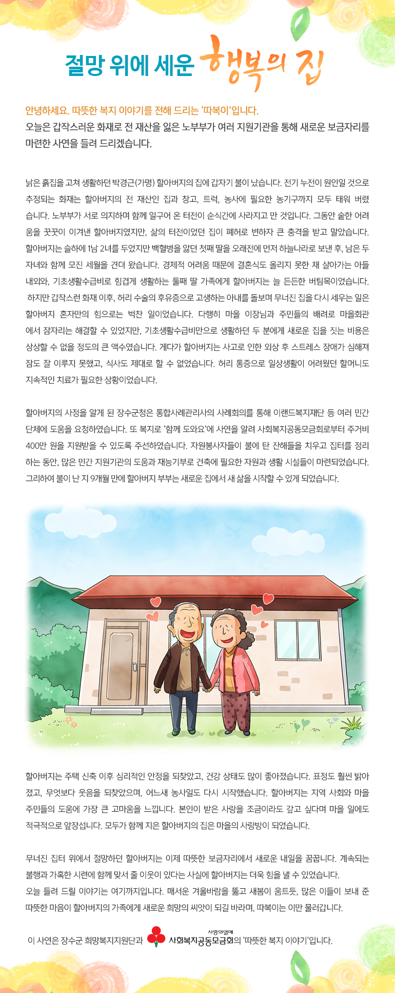 절망 위에 세운 행복의 집 안녕하세요, 따뜻한 복지 이야기를 전해드리는, ‘따복이’ 입니다. 오늘은 갑작스러운 화재로 전 재산을 잃은 노부부가 여러 지원기관을 통해 새로운 보금자리를 마련한 사연을 들려 드리겠습니다. 집을 고쳐 생활하던 박경근(가명) 할아버지의 집에 갑자기 불이 났습니다. 전기 누전이 원인일 것으로 추정되는 화재는 할아버지의 전 재산인 집과 창고, 트럭, 농사에 필요한 농기구까지 모두 태워 버렸습니다. 노부부가 서로 의지하며 함께 일구어 온 터전이 순식간에 사라지고 만 것입니다. 그동안 숱한 어려움을 꿋꿋이 이겨낸 할아버지였지만, 삶의 터전이었던 집이 폐허로 변하자 큰 충격을 받고 말았습니다. 할아버지는 슬하에 1남 2녀를 두었지만 백혈병을 앓던 첫째 딸을 오래전에 먼저 하늘나라로 보낸 후, 남은 두 자녀와 함께 모진 세월을 견뎌 왔습니다. 경제적 어려움 때문에 결혼식도 올리지 못한 채 살아가는 아들 내외와, 기초생활수급비로 힘겹게 생활하는 둘째 딸 가족에게 할아버지는 늘 든든한 버팀목이었습니다. 하지만 갑작스런 화재 이후, 허리 수술의 후유증으로 고생하는 아내를 돌보며 무너진 집을 다시 세우는 일은 할아버지 혼자만의 힘으로는 벅찬 일이었습니다. 다행히 마을 이장님과 주민들의 배려로 마을회관에서 잠자리는 해결할 수 있었지만, 기초생활수급비만으로 생활하던 두 분에게 새로운 집을 짓는 비용은 상상할 수 없을 정도의 큰 액수였습니다. 게다가 할아버지는 사고로 인한 외상 후 스트레스 장애가 심해져 잠도 잘 이루지 못했고, 식사도 제대로 할 수 없었습니다. 허리 통증으로 일상생활이 어려웠던 할머니도 지속적인 치료가 필요한 상황이었습니다. 할아버지의 사정을 알게 된 장수군청은 통합사례관리사의 사례회의를 통해 이랜드복지재단 등 여러 민간단체에 도움을 요청하였습니다. 또 복지로 ‘함께 도와요’에 사연을 알려 사회복지공동모금회로부터 주거비 400만 원을 지원받을 수 있도록 주선하였습니다. 자원봉사자들이 불에 탄 잔해들을 치우고 집터를 정리하는 동안, 많은 민간 지원기관의 도움과 재능기부로 건축에 필요한 자원과 생활 시설들이 마련되었습니다. 그리하여 불이 난 지 9개월 만에 할아버지 부부는 새로운 집에서 새 삶을 시작할 수 있게 되었습니다. 할아버지는 주택 신축 이후 심리적인 안정을 되찾았고, 건강 상태도 많이 좋아졌습니다. 표정도 훨씬 밝아졌고, 무엇보다 웃음을 되찾았으며, 어느새 농사일도 다시 시작했습니다. 할아버지는 지역 사회와 마을 주민들의 도움에 가장 큰 고마움을 느낍니다. 본인이 받은 사랑을 조금이라도 갚고 싶다며 마을 일에도 적극적으로 앞장섭니다. 모두가 함께 지은 할아버지의 집은 마을의 사랑방이 되었습니다. 무너진 집터 위에서 절망하던 할아버지는 이제 따뜻한 보금자리에서 새로운 내일을 꿈꿉니다. 계속되는 불행과 가혹한 시련에 함께 맞서 줄 이웃이 있다는 사실에 할아버지는 더욱 힘을 낼 수 있었습니다. 오늘 들려 드릴 이야기는 여기까지입니다. 매서운 겨울바람을 뚫고 새봄이 움트듯, 많은 이들이 보내 준 따뜻한 마음이 할아버지의 가족에게 새로운 희망의 씨앗이 되길 바라며, 따복이는 이만 물러갑니다. 이 사연은 장수군 희망복지지원단과 사회복지공동모금회의 '따뜻한 복지 이야기'입니다.