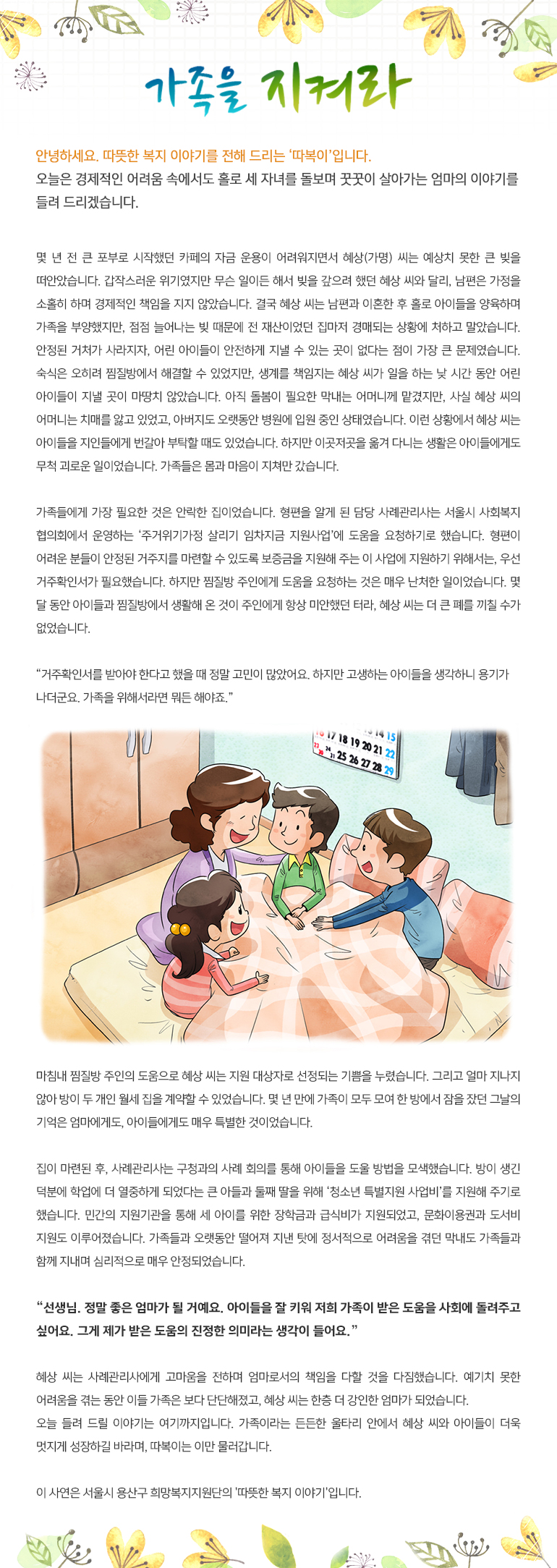 가족을 지켜라 안녕하세요, 따뜻한 복지 이야기를 전해드리는, ‘따복이’ 입니다. 오늘은 경제적인 어려움 속에서도 홀로 세 자녀를 돌보며 꿋꿋이 살아가는 엄마의 이야기를 들려 드리겠습니다. 몇 년 전 큰 포부로 시작했던 카페의 자금 운용이 어려워지면서 혜상(가명) 씨는 예상치 못한 큰 빚을 떠안았습니다. 갑작스러운 위기였지만 무슨 일이든 해서 빚을 갚으려 했던 혜상 씨와 달리, 남편은 가정을 소홀히 하며 경제적인 책임을 지지 않았습니다. 결국 혜상 씨는 남편과 이혼한 후 홀로 아이들을 양육하며 가족을 부양했지만, 점점 늘어나는 빚 때문에 전 재산이었던 집마저 경매되는 상황에 처하고 말았습니다. 안정된 거처가 사라지자, 어린 아이들이 안전하게 지낼 수 있는 곳이 없다는 점이 가장 큰 문제였습니다. 숙식은 오히려 찜질방에서 해결할 수 있었지만, 생계를 책임지는 혜상 씨가 일을 하는 낮 시간 동안 어린 아이들이 지낼 곳이 마땅치 않았습니다. 아직 돌봄이 필요한 막내는 어머니께 맡겼지만, 사실 혜상 씨의 어머니는 치매를 앓고 있었고, 아버지도 오랫동안 병원에 입원 중인 상태였습니다. 이런 상황에서 혜상 씨는 아이들을 지인들에게 번갈아 부탁할 때도 있었습니다. 하지만 이곳저곳을 옮겨 다니는 생활은 아이들에게도 무척 괴로운 일이었습니다. 가족들은 몸과 마음이 지쳐만 갔습니다. 가족들에게 가장 필요한 것은 안락한 집이었습니다. 형편을 알게 된 담당 사례관리사는 서울시 사회복지협의회에서 운영하는 ‘주거위기가정 살리기 임차지금 지원사업’에 도움을 요청하기로 했습니다. 형편이 어려운 분들이 안정된 거주지를 마련할 수 있도록 보증금을 지원해 주는 이 사업에 지원하기 위해서는, 우선 거주확인서가 필요했습니다. 하지만 찜질방 주인에게 도움을 요청하는 것은 매우 난처한 일이었습니다. 몇 달 동안 아이들과 찜질방에서 생활해 온 것이 주인에게 항상 미안했던 터라, 혜상 씨는 더 큰 폐를 끼칠 수가 없었습니다. “거주확인서를 받아야 한다고 했을 때 정말 고민이 많았어요. 하지만 고생하는 아이들을 생각하니 용기가 나더군요. 가족을 위해서라면 뭐든 해야죠.” 마침내 찜질방 주인의 도움으로 혜상 씨는 지원 대상자로 선정되는 기쁨을 누렸습니다. 그리고 얼마 지나지 않아 방이 두 개인 월세 집을 계약할 수 있었습니다. 몇 년 만에 가족이 모두 모여 한 방에서 잠을 잤던 그날의 기억은 엄마에게도, 아이들에게도 매우 특별한 것이었습니다. 집이 마련된 후, 사례관리사는 구청과의 사례 회의를 통해 아이들을 도울 방법을 모색했습니다. 방이 생긴 덕분에 학업에 더 열중하게 되었다는 큰 아들과 둘째 딸을 위해 ‘청소년 특별지원 사업비’를 지원해 주기로 했습니다. 민간의 지원기관을 통해 세 아이를 위한 장학금과 급식비가 지원되었고, 문화이용권과 도서비 지원도 이루어졌습니다. 가족들과 오랫동안 떨어져 지낸 탓에 정서적으로 어려움을 겪던 막내도 가족들과 함께 지내며 심리적으로 매우 안정되었습니다. “선생님. 정말 좋은 엄마가 될 거예요. 아이들을 잘 키워 저희 가족이 받은 도움을 사회에 돌려주고 싶어요. 그게 제가 받은 도움의 진정한 의미라는 생각이 들어요.” 혜상 씨는 사례관리사에게 고마움을 전하며 엄마로서의 책임을 다할 것을 다짐했습니다. 예기치 못한 어려움을 겪는 동안 이들 가족은 보다 단단해졌고, 혜상 씨는 한층 더 강인한 엄마가 되었습니다. 오늘 들려 드릴 이야기는 여기까지입니다. 가족이라는 든든한 울타리 안에서 혜상 씨와 아이들이 더욱 멋지게 성장하길 바라며, 따복이는 이만 물러갑니다. 이 사연은 서울시 용산구 희망복지지원단의 '따뜻한 복지 이야기'입니다.