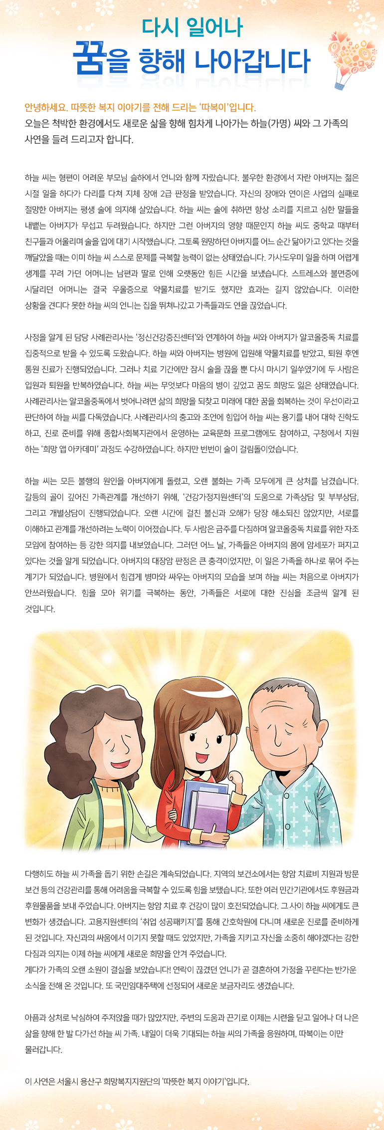 다시 일어나 꿈을 향해 나아갑니다 안녕하세요, 따뜻한 복지 이야기를 전해드리는, ‘따복이’ 입니다. 오늘은 척박한 환경에서도 새로운 삶을 향해 힘차게 나아가는 하늘(가명) 씨와 그 가족의 사연을 들려 드리고자 합니다. 하늘 씨는 형편이 어려운 부모님 슬하에서 언니와 함께 자랐습니다. 불우한 환경에서 자란 아버지는 젊은 시절 일을 하다가 다리를 다쳐 지체 장애 2급 판정을 받았습니다. 자신의 장애와 연이은 사업의 실패로 절망한 아버지는 평생 술에 의지해 살았습니다. 하늘 씨는 술에 취하면 항상 소리를 지르고 심한 말들을 내뱉는 아버지가 무섭고 두려웠습니다. 하지만 그런 아버지의 영향 때문인지 하늘 씨도 중학교 때부터 친구들과 어울리며 술을 입에 대기 시작했습니다. 그토록 원망하던 아버지를 어느 순간 닮아가고 있다는 것을 깨달았을 때는 이미 하늘 씨 스스로 문제를 극복할 능력이 없는 상태였습니다. 가사도우미 일을 하며 어렵게 생계를 꾸려 가던 어머니는 남편과 딸로 인해 오랫동안 힘든 시간을 보냈습니다. 스트레스와 불면증에 시달리던 어머니는 결국 우울증으로 약물치료를 받기도 했지만 효과는 길지 않았습니다. 이러한 상황을 견디다 못한 하늘 씨의 언니는 집을 뛰쳐나갔고 가족들과도 연을 끊었습니다. 사정을 알게 된 담당 사례관리사는 ‘정신건강증진센터’와 연계하여 하늘 씨와 아버지가 알코올중독 치료를 집중적으로 받을 수 있도록 도왔습니다. 하늘 씨와 아버지는 병원에 입원해 약물치료를 받았고, 퇴원 후엔 통원 진료가 진행되었습니다. 그러나 치료 기간에만 잠시 술을 끊을 뿐 다시 마시기 일쑤였기에 두 사람은 입원과 퇴원을 반복하였습니다. 하늘 씨는 무엇보다 마음의 병이 깊었고 꿈도 희망도 잃은 상태였습니다. 사례관리사는 알코올중독에서 벗어나려면 삶의 희망을 되찾고 미래에 대한 꿈을 회복하는 것이 우선이라고 판단하여 하늘 씨를 다독였습니다. 사례관리사의 충고와 조언에 힘입어 하늘 씨는 용기를 내어 대학 진학도 하고, 진로 준비를 위해 종합사회복지관에서 운영하는 교육문화 프로그램에도 참여하고, 구청에서 지원하는 ‘희망 앱 아카데미’ 과정도 수강하였습니다. 하지만 번번이 술이 걸림돌이었습니다. 하늘 씨는 모든 불행의 원인을 아버지에게 돌렸고, 오랜 불화는 가족 모두에게 큰 상처를 남겼습니다. 갈등의 골이 깊어진 가족관계를 개선하기 위해, ‘건강가정지원센터’의 도움으로 가족상담 및 부부상담, 그리고 개별상담이 진행되었습니다. 오랜 시간에 걸친 불신과 오해가 당장 해소되진 않았지만, 서로를 이해하고 관계를 개선하려는 노력이 이어졌습니다. 두 사람은 금주를 다짐하며 알코올중독 치료를 위한 자조 모임에 참여하는 등 강한 의지를 내보였습니다. 그러던 어느 날, 가족들은 아버지의 몸에 암세포가 퍼지고 있다는 것을 알게 되었습니다. 아버지의 대장암 판정은 큰 충격이었지만, 이 일은 가족을 하나로 묶어 주는 계기가 되었습니다. 병원에서 힘겹게 병마와 싸우는 아버지의 모습을 보며 하늘 씨는 처음으로 아버지가 안쓰러웠습니다. 힘을 모아 위기를 극복하는 동안, 가족들은 서로에 대한 진심을 조금씩 알게 된 것입니다. 다행히도 하늘 씨 가족을 돕기 위한 손길은 계속되었습니다. 지역의 보건소에서는 항암 치료비 지원과 방문 보건 등의 건강관리를 통해 어려움을 극복할 수 있도록 힘을 보탰습니다. 또한 여러 민간기관에서도 후원금과 후원물품을 보내 주었습니다. 아버지는 항암 치료 후 건강이 많이 호전되었습니다. 그 사이 하늘 씨에게도 큰 변화가 생겼습니다. 고용지원센터의 ‘취업 성공패키지’를 통해 간호학원에 다니며 새로운 진로를 준비하게 된 것입니다. 자신과의 싸움에서 이기지 못할 때도 있었지만, 가족을 지키고 자신을 소중히 해야겠다는 강한 다짐과 의지는 이제 하늘 씨에게 새로운 희망을 안겨 주었습니다. 게다가 가족의 오랜 소원이 결실을 보았습니다! 연락이 끊겼던 언니가 곧 결혼하여 가정을 꾸린다는 반가운 소식을 전해 온 것입니다. 또 국민임대주택에 선정되어 새로운 보금자리도 생겼습니다. 아픔과 상처로 낙심하여 주저앉을 때가 많았지만, 주변의 도움과 끈기로 이제는 시련을 딛고 일어나 더 나은 삶을 향해 한 발 다가선 하늘 씨 가족. 내일이 더욱 기대되는 하늘 씨의 가족을 응원하며, 따복이는 이만 물러갑니다. 이 사연은 서울시 용산구 희망복지지원단의 '따뜻한 복지 이야기'입니다.