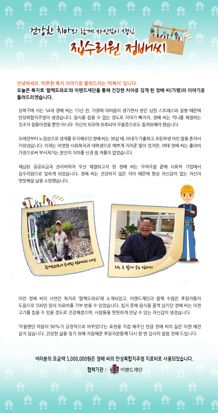 건강한 치아와 함께 자신감이 생긴 집수리원 정배씨 안녕하세요, 따뜻한 복지 이야기를 전해드리는, ‘따복이’ 입니다. 오늘은 복지로 ‘함께도와요’와 이랜드재단을 통해 건강한 치아를 갖게 된 정배 씨(가명)의 이야기를 들려드리겠습니다. 성북구에 사는 54세 정배 씨는 15년 전, 가정에 어려움이 생기면서 받은 심한 스트레스와 질병 때문에 만성복합치주염이 생겼습니다. 음식을 씹을 수 없는 정도로 치아가 빠지자, 정배 씨는 끼니를 해결하는 것조차 힘들어졌을 뿐만 아니라 자신의 외모에 위축되어 우울증으로도 힘겨워해야 했습니다. 오래전부터 노점상으로 생계를 유지해오던 정배 씨는 38살 때, 아내가 가출하고 초등학생 어린 딸을 혼자서 키워냈습니다. 이제는 어엿한 사회복지과 대학생으로 예쁘게 자라준 딸이 었지만, 여태 정배 씨는 홀아비 가장으로써 부서져가는 본인의 치아를 신경 쓸 겨를이 없었습니다. 체납된 공공요금과 관리비마저 우선 해결하고자 한 정배 씨는 우여곡절 끝에 사회적 기업에서 집수리원으로 일하게 되었습니다. 정배 씨는 건강하지 않은 치아 때문에 항상 자신감이 없는 자신이 떳떳해질 날을 소망했습니다. 이런 정배 씨의 사연은 복지로 ‘함께도와요’에 소개되었고, 이랜드재단과 함께 수많은 후원자들의 도움으로 500만 원의 치료비를 기부 받을 수 있었습니다. 씹지 못해 음식을 꿀꺽 삼키던 정배 씨는 이젠 고기를 씹을 수 있을 정도로 건강해졌으며, 사람들을 떳떳하게 만날 수 있는 자신감이 생겼습니다. ‘우울했던 마음의 90%가 긍정적으로 바뀌었다’는 표현을 직접 해주신 만큼 정배 씨의 삶은 이젠 예전 같지 않습니다. 건강한 삶을 찾기 위해 지원해준 후원자분들께 다시 한 번 감사의 말씀 전해 드립니다. *여러분의 모금액 5,000,000원은 정배 씨의 만성복합치주염 치료비로 사용되었습니다. 협력기관 : 이랜드재단