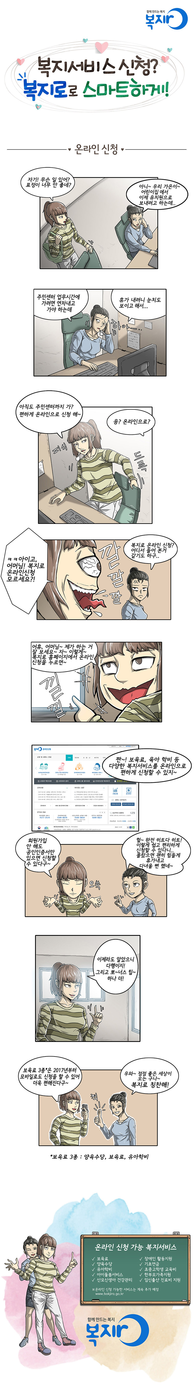 A: 자기! 무슨 일 있어? 표정이 너무 안 좋네?
B: 아니~ 우리 가은이~ 어린이집 에서 이제 유치원으로 보내려고 하는데..
B: 주민센터 업무시간에 가려면 연차내고 가야 하는데 휴가 내려니 눈치도 보이고 해서..
A: 아직도 주민센터까지 가?편하게 온라인으로 신청 해~
B: 응? 온라인으로?
A: ㅋㅋ 아이고, 어머니! 복지로 온라인신청 모르세요?! 깔깔깔
B: 복지로 온라인 신청? 어디서 들어 본거 같기도 하구..
A: 어휴, 어머님~ 제가 하는 거 잘 보세요~ 자~ 이렇게~ 복지로 홈페이지에서 온라인 신청을 누르면~ 낄낄
A: 짠~! 보육료, 육아 학비 등 다양한 복지서비스를 온라인으로 편하게 신청할 수 있지~
A: 회원가입 안 해도 공인인증서만 있으면 신청할 수 있다구~
B: 헐~ 완전 히트다 히트! 이렇게 쉽고 편리하게 신청할 수 있다니.. 몰랐으면 괜히 힘들게 휴가내고 다녀올 뻔 했네~
A: 이제라도 알았으니 다행이지! 그리고 뽀~너스 팁~ 하나 더!
A : 보육료 3종*은 2017년부터 모바일로도 신청을 할 수 있어 더욱 편리해진다구~
B : 우와~ 점점 좋은 세상이 오는 구나~ 복지로 칭찬해! (엄지) 척!
*보육료 3종 : 양육수당, 보육료, 유아학비
온라인 신청 가능 복지서비스 :
보육료, 양육수당, 유아학비, 아이돌봄서비스, 산모신생아 건강관리, 장애인 활동지원, 기초연금, 초중고학생 교육비, 한부모가족지원, 임신출산 진료비 지원
함께 만드는 복지 - 복지로