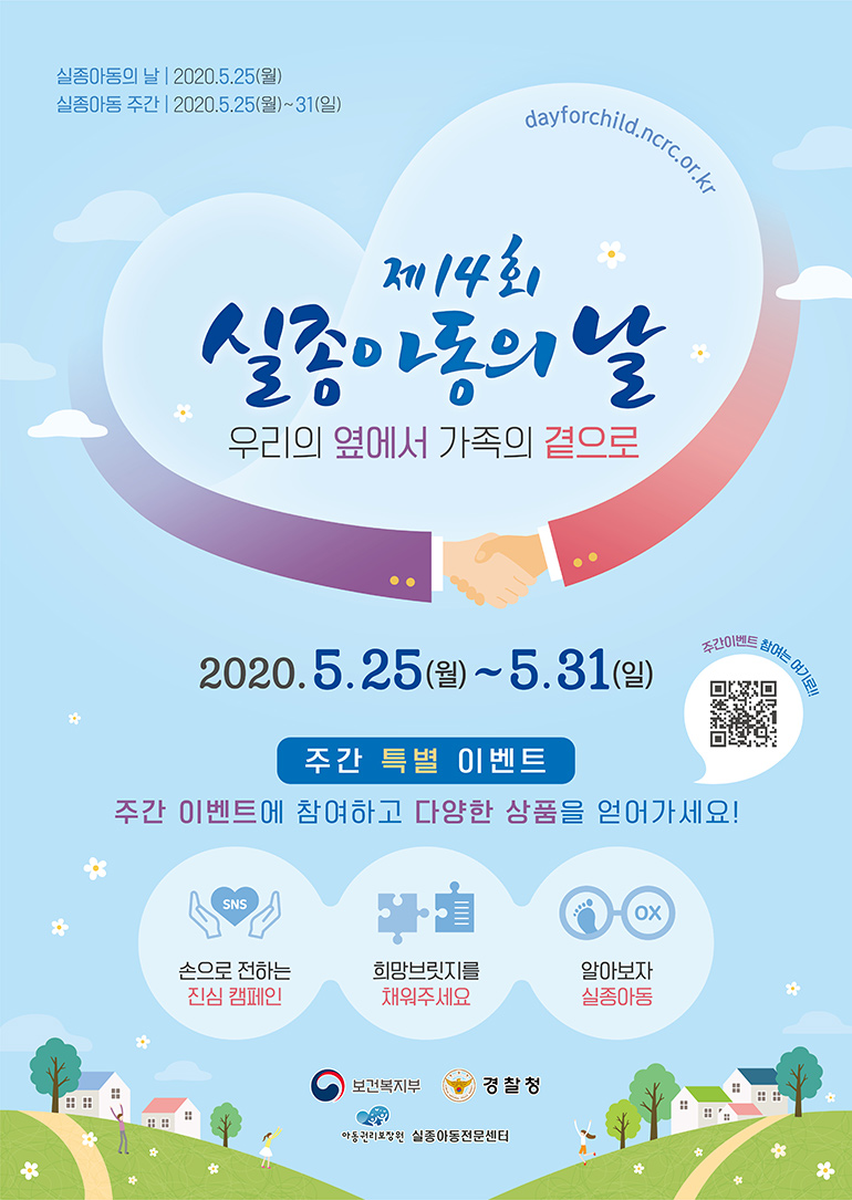실종아동의 날 2020.5.25(월) 실종아동 주간 2020.5.25(월)~31(일) dayforchild.ncrc.or.kr 제 14회 실종아동의 날 우리의 옆에서 가족의 곁으로 2020.5.25(월) ~ 5.31(일) 주간 특별 이벤트 주간 이벤트에 참여하고 다양한 상품을 얻어가세요! SNS 손으로 전하는 진심 캠페인 희망브릿지를 채워주세요 OX 알아보자 실종아동 보건복지부 경찰청 아동권리보장원 실종아동전문센터