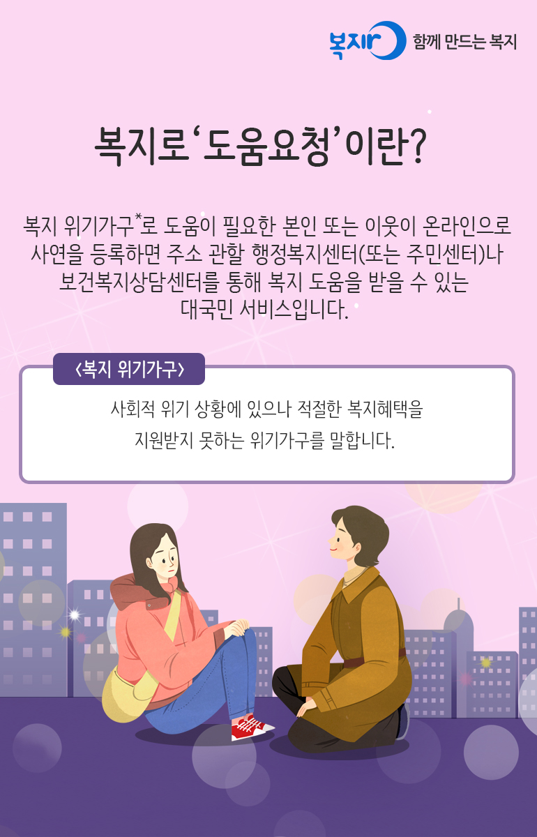 복지로 '도움요청'이란? 복지 위기가구*로 도움이 필요한 본인 또는 이웃이 온라인으로 사연을 등록하면 주소 관할 행정복지센터(또는 주민센터)나 보건복지상담센터를 통해 복지 도움을 받을 수 있는 대국민 서비스입니다. <복지위기가구 /> 사회적 위기 상황에 있으나 적절한 복지혜택을 지원받지 못하는 위기가구를 말합니다.