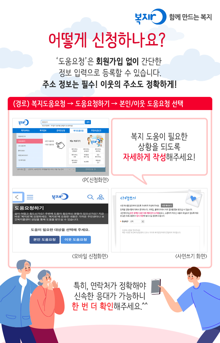 어떻게 신청하나요? '도움요청'은 회원가입 없이 간단한 정보 입력으로 등록할 수 있습니다. 주소 정보는 필수! 이웃의 주소도 정확하게! (경로) 복지도움요청 → 도움요청하기 → 본인/이웃 도움요청 선택 복지 도움이 필요한 상황을 되도록 자세하게 작성해주세요! 특히, 연락처가 정확해야 신속한 응대가 가능하니 한 번 더 확인해주세요.^^