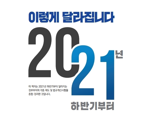 이렇게 달라집니다 2021년 하반기부터 이 책자는 2021년 하반기부터 달라지는 정부부처의 각종 제도 및 법규개선사항을 종합·정리한 것입니다.